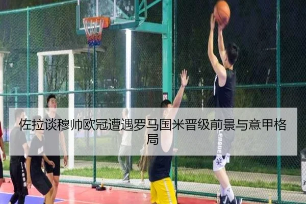 佐拉谈穆帅欧冠遭遇罗马国米晋级前景与意甲格局
